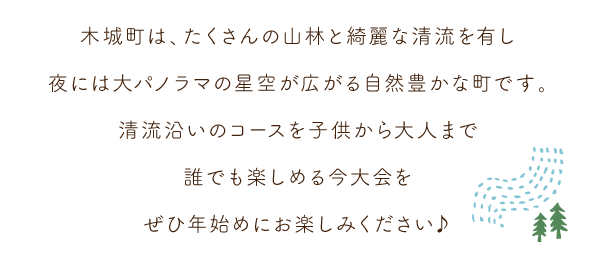 木城町は、たくさんの山林と綺麗な清流を有し、夜には大パノラマの星空が広がる自然豊かな町です。清流沿いのコースを、子供から大人まで誰でも楽しめる今大会をぜひ年始めにお楽しみください♪