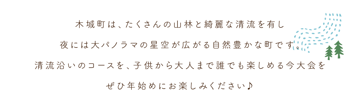 木城町は、たくさんの山林と綺麗な清流を有し、夜には大パノラマの星空が広がる自然豊かな町です。清流沿いのコースを、子供から大人まで誰でも楽しめる今大会をぜひ年始めにお楽しみください♪